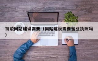 苍南铜陵网站建设需要（网站建设需要营业执照吗）