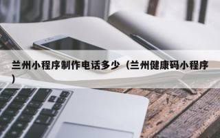 苍南兰州小程序制作电话多少（兰州健康码小程序）
